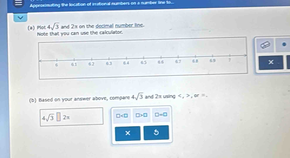 Approximating the location of irrational numbers on a number line to... 
(a) Plot 4sqrt(3) and 2π on the decimal number line. 
Note that you can use the calculator.
x
(b) Based on your answer above, compare 4sqrt(3) and 2π using , , or =.
4sqrt(3)□ 2π
□ □ >□ □ =□