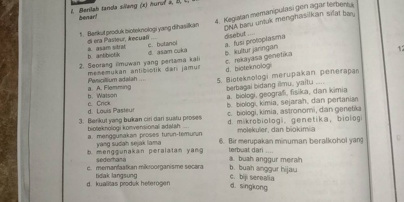 Berilah tanda silang (x) huruf a, B, C
4. Kegiatan memanipulasi gen agar terbentuk
benar!
1. Berikut produk bioteknologi yang dihasilkan DNA baru untuk menghasilkan sifat baru
di era Pasteur, kecuali ....
disebut ....
a. asam sitrat c. butanol
a. fusi protoplasma
b. antibiotik d. asam cuka
b. kultur jaringan 12
2. Seorang ilmuwan yang pertama kali
c. rekayasa genetika
menemukan antibiotik dari jamur d. bioteknologi
5. Bioteknologi merupakan penerapan
Penicillium adalah .... …..
a. A. Flemming
berbagai bidang ilmu, yaitu
b. Watson
a. biologi, geografi, fisika, dan kimia
c. Crick
d. Louis Pasteur b. biologi, kimia, sejarah, dan pertanian
3. Berikut yang bukan ciri dari suatu proses c. biologi, kimia, astronomi, dan genetika
bioteknologi konvensional adalah .... d. mikrobiologi, genetika, biologi
molekuler, dan biokimia
a. menggunakan proses turun-temurun
yang sudah sejak lama 6. Bir merupakan minuman beralkohol yang
b. menggunakan peralatan yang terbuat dari ....
sederhana a. buah anggur merah
c. memanfaatkan mikroorganisme secara b. buah anggur hijau
tidak langsung
c. biji serealia
d. kualitas produk heterogen
d. singkong