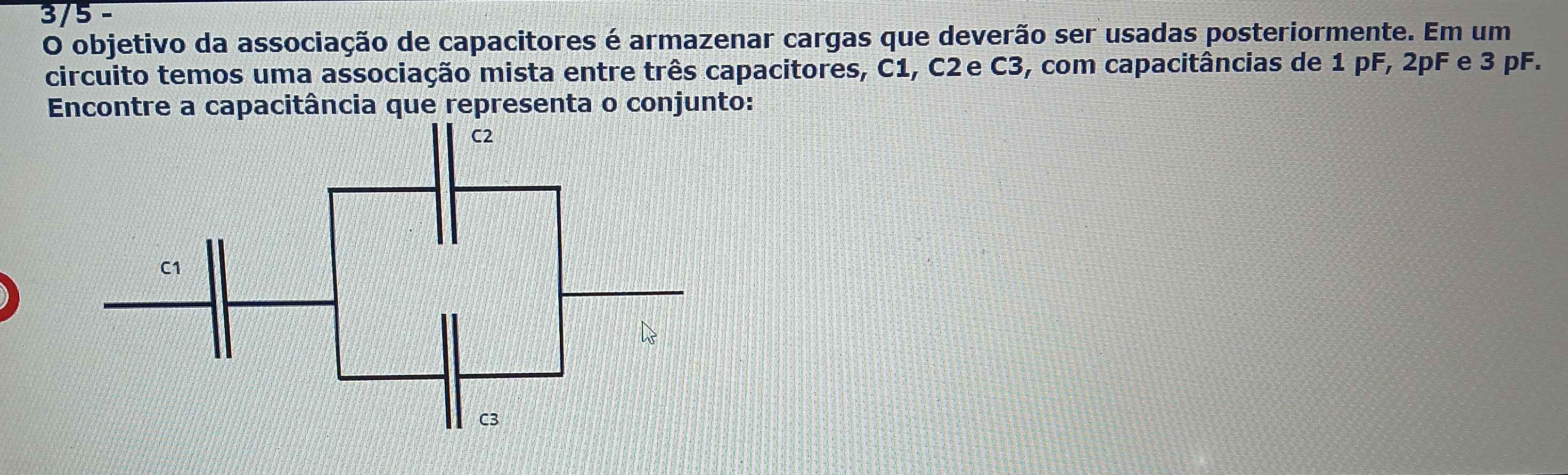 3/5 - 
O objetivo da associação de capacitores é armazenar cargas que deverão ser usadas posteriormente. Em um 
circuito temos uma associação mista entre três capacitores, C1, C2e C3, com capacitâncias de 1 pF, 2pF e 3 pF. 
Encontre a capacitância que representa o conjunto: