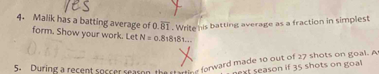 Malik has a batting average of . Write his batting average as a fraction in simplest
0.overline 81
form. Show your work. Let N=0.818181... 
5. During a recent soccer season the sterting forward made 10 out of 27 shots on goal. A 
ext season if 35 shots on goal