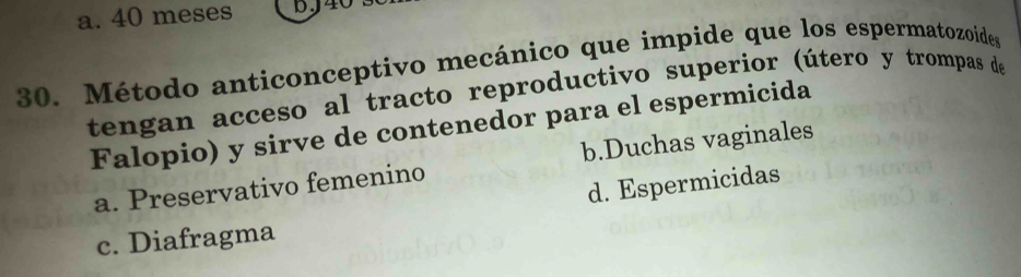 a. 40 meses bJ40
30. Método anticonceptivo mecánico que impide que los espermatozoides
tengan acceso al tracto reproductivo superior (útero y trompas de
Falopio) y sirve de contenedor para el espermicida
a. Preservativo femenino b.Duchas vaginales
d. Espermicidas
c. Diafragma