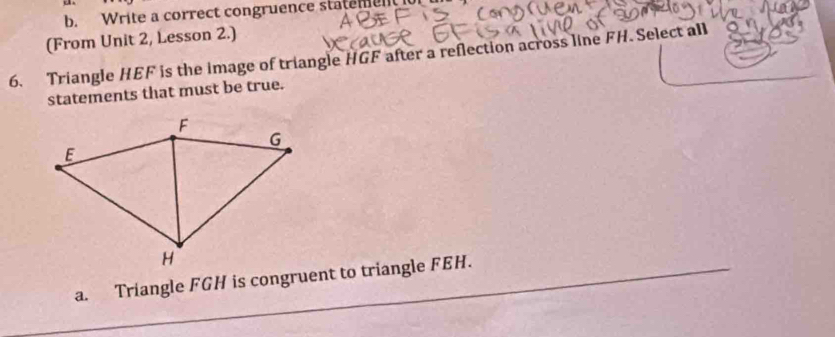 Write a correct congruence statemen 
(From Unit 2, Lesson 2.) 
6. Triangle HEF is the image of triangle HGF after a reflection across line FH. Select all 
statements that must be true. 
a. Triangle FGH is congruent to triangle FEH.