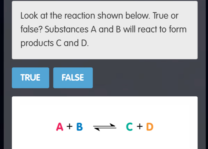 Look at the reaction shown below. True or
false? Substances A and B will react to form
products C and D.
TRUE FALSE
A+B = C+D