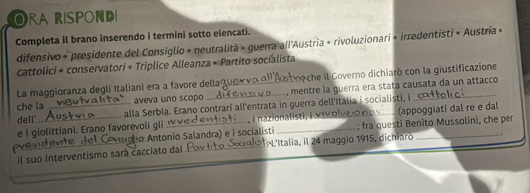 Orarispond 
Completa il brano inserendo i termini sotto elencati. 
difensivo » presidente del Consiglio » neutralità » guerra all’Austria » rivoluzionari » irredentisti » Austria » 
cattolici • conservatori • Triplice Alleanza • Partito socialista 
La maggioranza degli Italiani era a favore della n che il Governo dichiaró con la giustificazione 
che la aveva uno scopo __, mentre la guerra era stata causata da un attacco 
dell' _alla Serbia. Erano contrari all’entrata in guerra dell’Italia i socialisti, i 
e i giolittiani. Erano favorevoli gli , i nazionalisti,_ (appoggiati dal re e dal 
pye_ alo Antonio Salandra) e i socialisti _; fra questi Benito Mussolini, che per 
il suo interventismo sará cacciato dal L'Italia, il 24 maggio 1915, dichiaró 
_ 
_