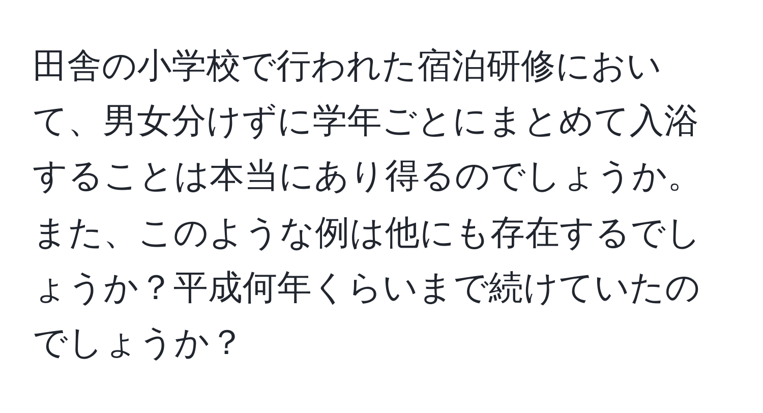 田舎の小学校で行われた宿泊研修において、男女分けずに学年ごとにまとめて入浴することは本当にあり得るのでしょうか。また、このような例は他にも存在するでしょうか？平成何年くらいまで続けていたのでしょうか？