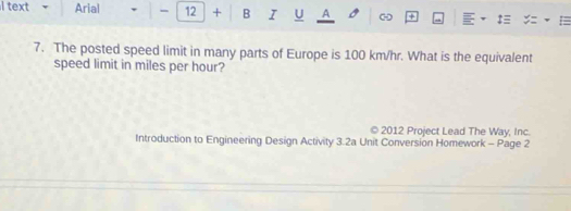 text v Arial 12 + B I U A a ‡ : 
7. The posted speed limit in many parts of Europe is 100 km/hr. What is the equivalent 
speed limit in miles per hour? 
© 2012 Project Lead The Way, Inc. 
Introduction to Engineering Design Activity 3.2a Unit Conversion Homework - Page 2