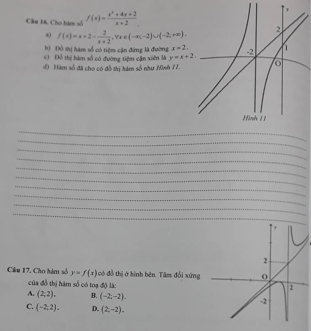 Cho hàm số f(x)= (x^2+4x+2)/x+2 . 
a) f(x)=x+2- 2/x+2 , forall x∈ (-∈fty ;-2)∪ (-2;+∈fty ). 
b) Đồ thị hàm số có tiệm cận đứng là đường x=2. 
c) Đồ thị hàm số có đường tiệm cận xiên là y=x+2. 
đ) Hàm số đã cho có đồ thị hàm số như Hình 11.
_
_
_
_
_
_
_
_
_
_
Câu 17. Cho hàm số y=f(x) có đồ thị ở hình bên. Tâm đối xứng
của đồ thị hàm số có toạ độ là:
A. (2;2). B. (-2;-2).
C. (-2;2). D. (2;-2).