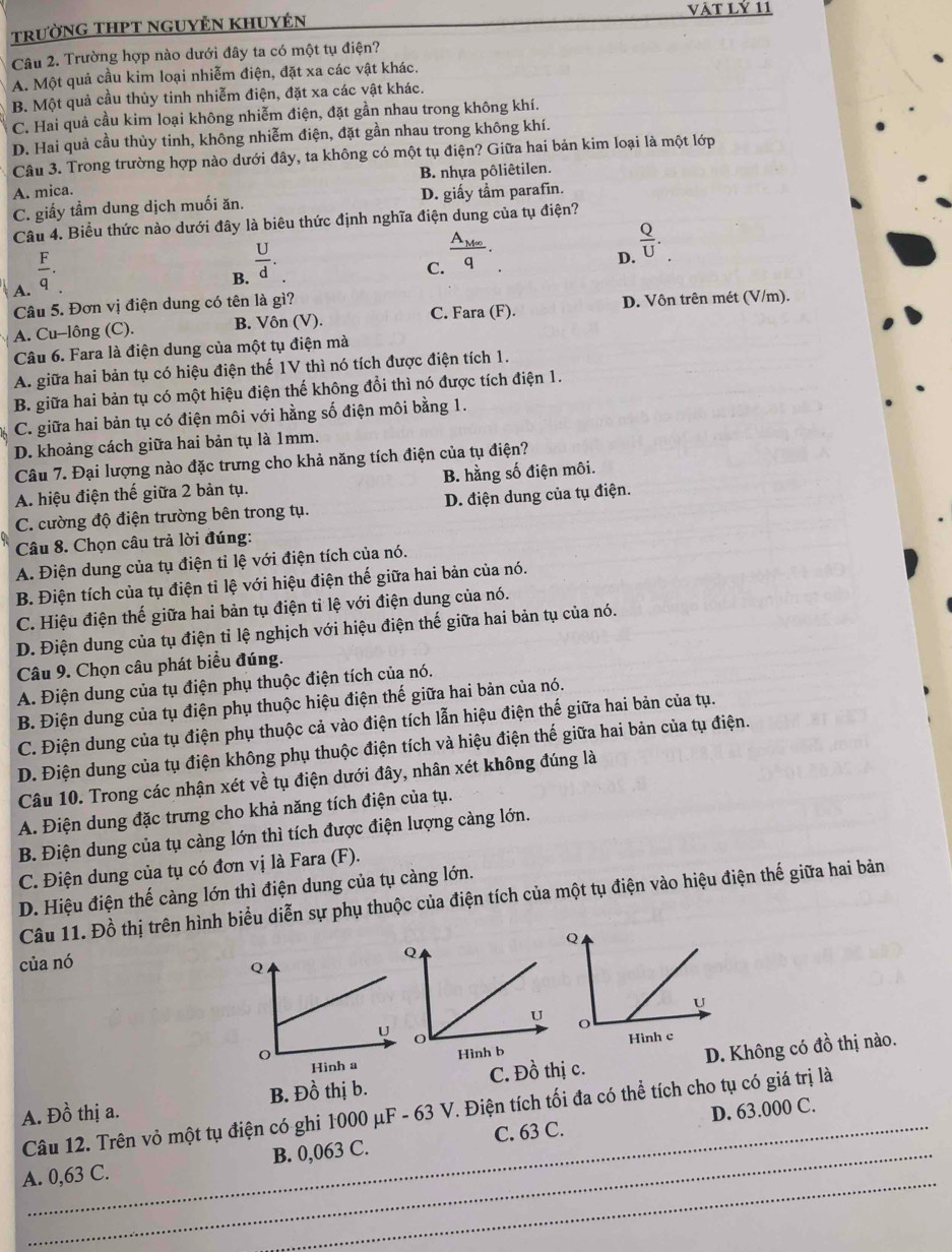 trườnG THPT ngUyÊN KhUyện vật Lỷ 11
Câu 2. Trường hợp nào dưới đây ta có một tụ điện?
A. Một quả cầu kim loại nhiễm điện, đặt xa các vật khác.
B. Một quả cầu thủy tinh nhiễm điện, đặt xa các vật khác.
C. Hai quả cầu kim loại không nhiễm điện, đặt gần nhau trong không khí.
D. Hai quả cầu thùy tinh, không nhiễm điện, đặt gần nhau trong không khí.
Câu 3. Trong trường hợp nào dưới đây, ta không có một tụ điện? Giữa hai bản kim loại là một lớp
B. nhựa pôliêtilen.
A. mica.
C. giấy tầm dung dịch muối ăn. D. giấy tầm parafin.
Câu 4. Biểu thức nào dưới đây là biêu thức định nghĩa điện dung của tụ điện?
A.  F/q .
B.  U/d .
frac A_Meq
D.  Q/U .
C.
C. Fara (F). D. Vôn trên mét (V/m).
Câu 5. Đơn vị điện dung có tên là gì?
A. Cu-lông (C). B. Vôn (V).
Câu 6. Fara là điện dung của một tụ điện mà
A. giữa hai bản tụ có hiệu điện thế 1V thì nó tích được điện tích 1.
B. giữa hai bản tụ có một hiệu điện thế không đổi thì nó được tích điện 1.
C. giữa hai bản tụ có điện môi với hằng số điện môi bằng 1.
D. khoảng cách giữa hai bản tụ là 1mm.
Câu 7. Đại lượng nào đặc trưng cho khả năng tích điện của tụ điện?
A. hiệu điện thế giữa 2 bản tụ. B. hằng số điện môi.
C. cường độ điện trường bên trong tụ. D. điện dung của tụ điện.
Câu 8. Chọn câu trả lời đúng:
A. Điện dung của tụ điện tỉ lệ với điện tích của nó.
B. Điện tích của tụ điện tỉ lệ với hiệu điện thế giữa hai bản của nó.
C. Hiệu điện thế giữa hai bản tụ điện tỉ lệ với điện dung của nó.
D. Điện dung của tụ điện tỉ lệ nghịch với hiệu điện thế giữa hai bản tụ của nó.
Câu 9. Chọn câu phát biểu đúng.
A. Điện dung của tụ điện phụ thuộc điện tích của nó.
B. Điện dung của tụ điện phụ thuộc hiệu điện thế giữa hai bản của nó.
C. Điện dung của tụ điện phụ thuộc cả vào điện tích lẫn hiệu điện thế giữa hai bản của tụ.
D. Điện dung của tụ điện không phụ thuộc điện tích và hiệu điện thế giữa hai bản của tụ điện.
Câu 10. Trong các nhận xét về tụ điện dưới đây, nhân xét không đúng là
A. Điện dung đặc trưng cho khả năng tích điện của tụ.
B. Điện dung của tụ càng lớn thì tích được điện lượng càng lớn.
C. Điện dung của tụ có đơn vị là Fara (F).
D. Hiệu điện thế càng lớn thì điện dung của tụ càng lớn.
Câu 11. Đồ thị trên hình biểu diễn sự phụ thuộc của điện tích của một tụ điện vào hiệu điện thế giữa hai bản
của nó
 
A. Đồ thị a. B. Đồ thị b. C. Đồ thị c. D. Không có đồ thị nào.
D. 63.000 C.
Câu 12. Trên vỏ một tụ điện có ghi 1000 μF - 63 V. Điện tích tối đa có thể tích cho tụ có giá trị là
_
A. 0,63 C. B. 0,063 C. C. 63 C.