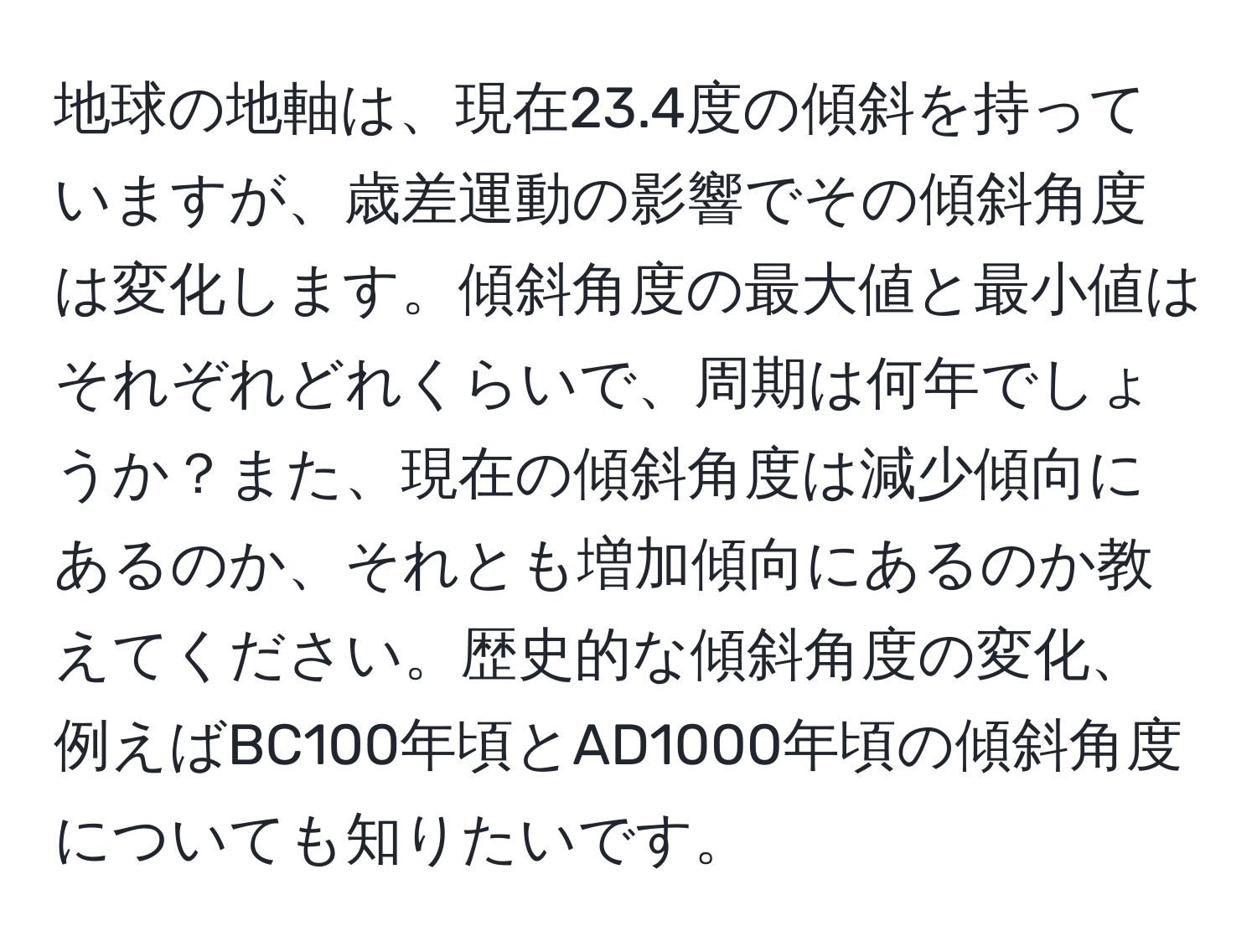 地球の地軸は、現在23.4度の傾斜を持っていますが、歳差運動の影響でその傾斜角度は変化します。傾斜角度の最大値と最小値はそれぞれどれくらいで、周期は何年でしょうか？また、現在の傾斜角度は減少傾向にあるのか、それとも増加傾向にあるのか教えてください。歴史的な傾斜角度の変化、例えばBC100年頃とAD1000年頃の傾斜角度についても知りたいです。