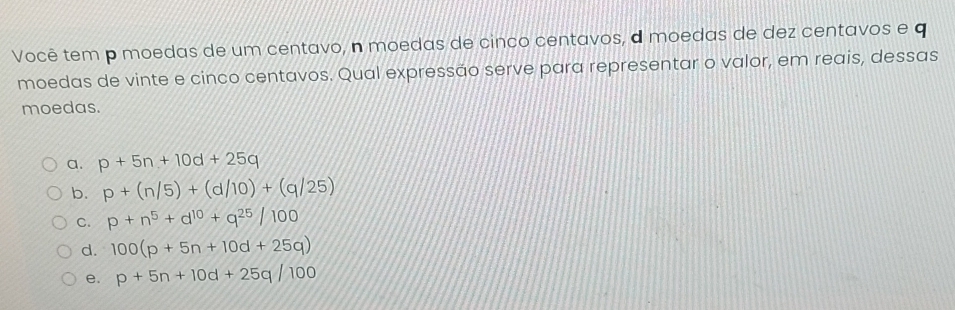 Você tem p moedas de um centavo, n moedas de cinco centavos, a moedas de dez centavos e q
moedas de vinte e cinco centavos. Qual expressão serve para representar o valor, em reais, dessas
moedas.
a. p+5n+10d+25q
b. p+(n/5)+(d/10)+(q/25)
C. p+n^5+d^(10)+q^(25)/100
d. 100(p+5n+10d+25q)
e. p+5n+10d+25q/100