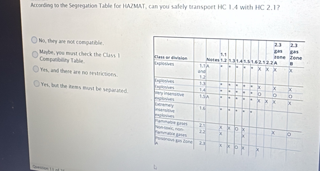 According to the Segregation Table for HAZMAT, can you safely transport HC 1.4 with HC 2.1?
No, they are not compatible.
Maybe, you must check the Class 1
Compatibility Table.
Yes, and there are no restrictions.
Yes, but the items must be separated. 
Question 1