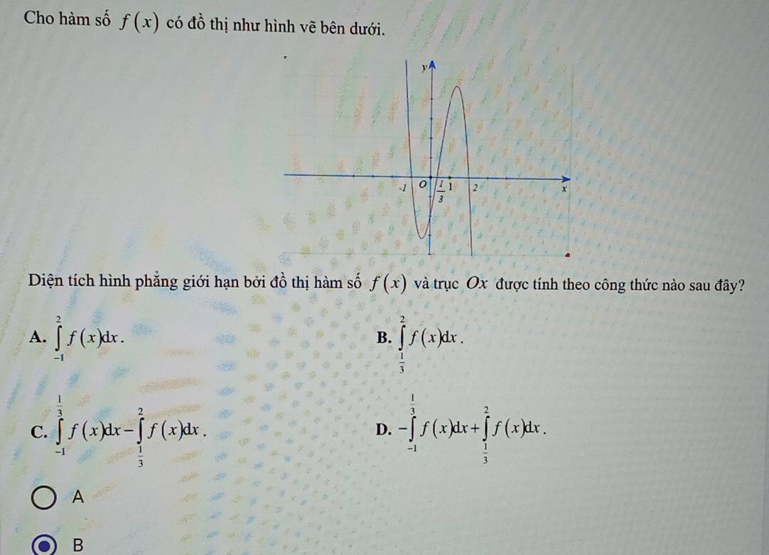 Cho hàm số f(x) có đồ thị như hình vẽ bên dưới.
Diện tích hình phẳng giới hạn bởi  ở do thị hàm số f(x) và trục Ox được tính theo công thức nào sau đây?
A. ∈tlimits _(-1)^2f(x)dx.
B. ∈tlimits _ 1/3 ^2f(x)dx.
C. ∈tlimits _(-1)^(frac 1)3f(x)dx-∈tlimits _ 1/3 ^2f(x)dx. -∈tlimits _(-1)^(frac 1)3f(x)dx+∈tlimits _ 1/3 ^2f(x)dx.
D.
A
B