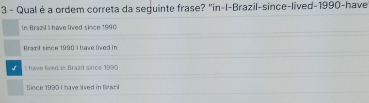 Qualé a ordem correta da seguinte frase? "in-l-Brazil-since-lived-1990-have
In Brazil I have lived since 1990
Brazil since 1990 I have lived in
l have lived in Brazil since 1990
Since 1990 I have lived in Brazil