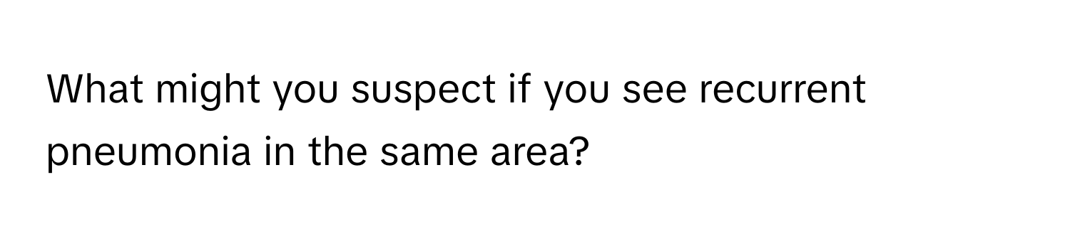 What might you suspect if you see recurrent pneumonia in the same area?