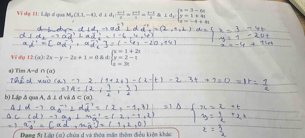 Ví dụ 11: Lập d qua M_0(3,1,-4), d⊥ d_1: (x-1)/2 = (y+3)/1 = (z-2)/2  & 1d_2:beginarrayl x=3-6t y=1+4t z=-4+4tendarray.
Ví dụ 12:(α): 2x-y-2z+1=0 & d: beginarrayl x=1+2t y=2-t z=3tendarray.
a) Tìm A= d n(alpha )
b) Lập a qua A, △ ⊥ d và 
Dạng 5: Lập (α) chứa d và thỏa mãn thêm điều kiện khác