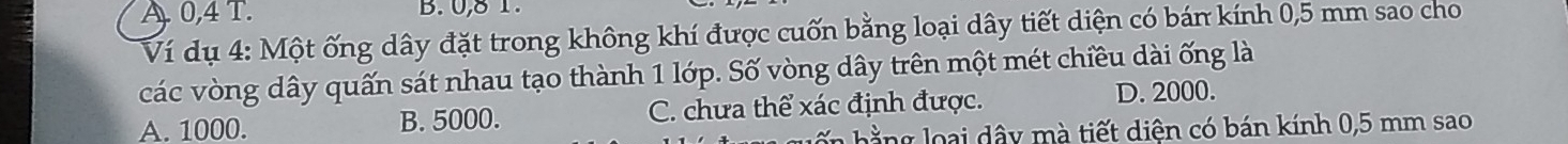 A. 0, 4 T. B. 0, 8 1.
Ví dụ 4: Một ống dây đặt trong không khí được cuốn bằng loại dây tiết diện có bán kính 0,5 mm sao cho
các vòng dây quấn sát nhau tạo thành 1 lớp. Số vòng dây trên một mét chiều dài ống là
A. 1000. B. 5000. C. chưa thể xác định được.
D. 2000.
h o ại dâ y m à tiết diện có bán kính 0,5 mm sao