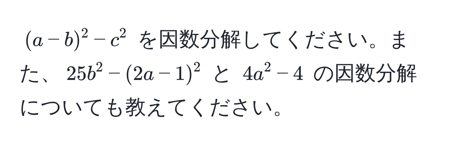 $(a - b)^2 - c^2$ を因数分解してください。また、$25b^2 - (2a - 1)^2$ と $4a^2 - 4$ の因数分解についても教えてください。