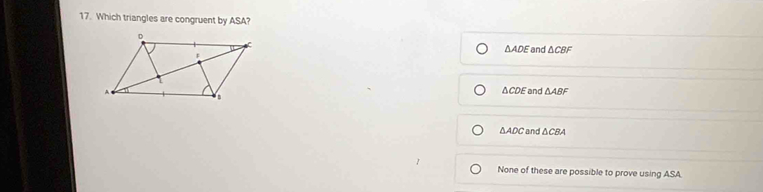 Which triangles are congruent by ASA?
and △ CBF
△ ADE
△ CDE
and △ ABF
△ ADC and △ CBA
None of these are possible to prove using ASA