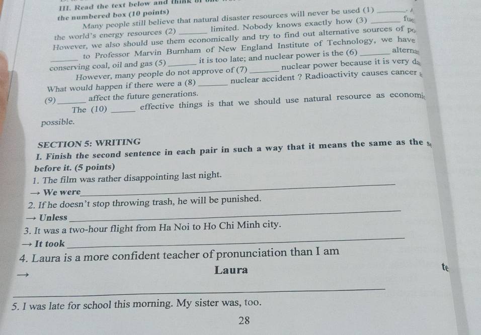 Read the text below and think of o 
the numbered box (10 points) 
Many people still believe that natural disaster resources will never be used (1) _. A 
the world's energy resources (2) limited. Nobody knows exactly how (3) _fue 
However, we also should use them economically and try to find out alternative sources of p 
to Professor Marvin Burnham of New England Institute of Technology, we have 
conserving coal, oil and gas (5) _it is too late; and nuclear power is the (6) _alterna 
However, many people do not approve of (7) _nuclear power because it is very da 
What would happen if there were a (8) _nuclear accident ? Radioactivity causes cancer 。 
(9)_ affect the future generations. 
The (10) _effective things is that we should use natural resource as economi 
possible. 
SECTION 5: WRITING 
I. Finish the second sentence in each pair in such a way that it means the same as the s 
before it. (5 points) 
1. The film was rather disappointing last night. 
We were 
_ 
_ 
2. If he doesn’t stop throwing trash, he will be punished. 
→ Unless 
3. It was a two-hour flight from Ha Noi to Ho Chi Minh city. 
→ It took 
_ 
4. Laura is a more confident teacher of pronunciation than I am 
Laura 
_ 
5. I was late for school this morning. My sister was, too. 
28