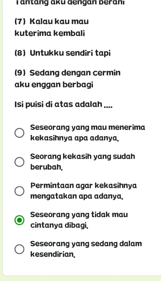 antang aкu dengan Deranı
(7) Kalau kau mau
kuterima kembali
(8) Untukku sendiri tapi
(9) Sedang dengan cermin
aku enggan berbagi
Isi puisi di atas adalah ....
Seseorang yang mau menerima
kekasihnya apa adanya.
Seorang kekasih yang sudah
berubah.
Permintaan agar kekasihnya
mengatakan apa adanya.
Seseorang yang tidak mau
cintanya dibagi.
Seseorang yang sedang dalam
kesendirian.