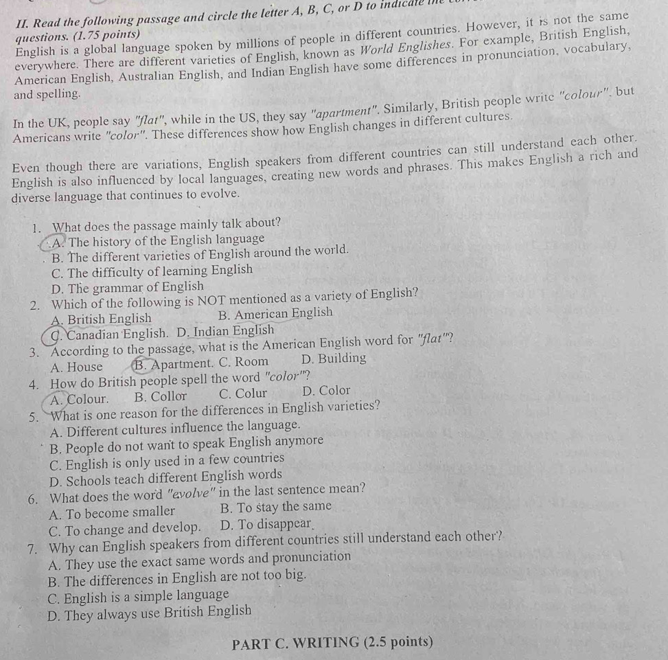 Read the following passage and circle the letter A, B, C, or D to indicale i
English is a global language spoken by millions of people in different countries. However, it is not the same
questions. (1.75 points)
everywhere. There are different varieties of English, known as World Englishes. For example, British English,
American English, Australian English, and Indian English have some differences in pronunciation, vocabulary,
and spelling.
In the UK, people say "flat", while in the US, they say "apartment". Similarly, British people writc "colour". but
Americans write "color". These differences show how English changes in different cultures.
Even though there are variations, English speakers from different countries can still understand each other.
English is also influenced by local languages, creating new words and phrases. This makes English a rich and
diverse language that continues to evolve.
1. What does the passage mainly talk about?
A. The history of the English language
B. The different varieties of English around the world.
C. The difficulty of learning English
D. The grammar of English
2. Which of the following is NOT mentioned as a variety of English?
A. British English B. American English
C. Canadian English. D. Indian English
3. According to the passage, what is the American English word for "flat'"?
A. House B. Apartment. C. Room D. Building
4. How do British people spell the word "color"?
A. Colour. B. Collor C. Colur D. Color
5. What is one reason for the differences in English varieties?
A. Different cultures influence the language.
B. People do not want to speak English anymore
C. English is only used in a few countries
D. Schools teach different English words
6. What does the word "evolve" in the last sentence mean?
A. To become smaller B. To stay the same
C. To change and develop. D. To disappear
7. Why can English speakers from different countries still understand each other?
A. They use the exact same words and pronunciation
B. The differences in English are not too big.
C. English is a simple language
D. They always use British English
PART C. WRITING (2.5 points)