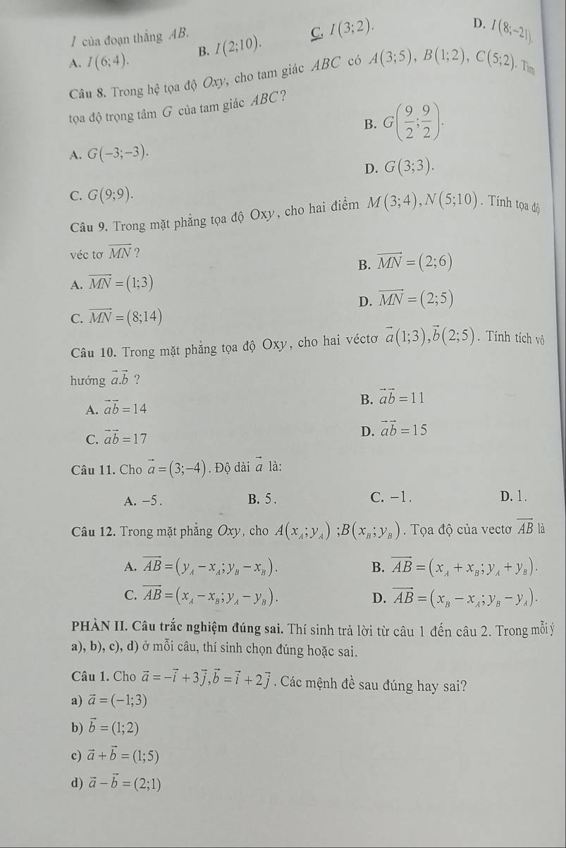 của đoạn thẳng AB.
A. I(6;4). B. I(2;10). C. I(3;2).
D. I(8;-21)
Câu 8. Trong hhat e o độ Oxy cho tam giác ABC có A(3;5),B(1;2),C(5;2),. Tìm
tọa độ trọng tâm G của tam giác ABC?
B. G( 9/2 ; 9/2 ).
A. G(-3;-3).
D. G(3;3).
C. G(9;9).
Câu 9. Trong mặt phẳng tọa độ Oxy, cho hai điểm M(3;4),N(5;10). Tính tọa độ
véc tơ vector MN ?
B. vector MN=(2;6)
A. overline MN=(1;3)
D. vector MN=(2;5)
C. vector MN=(8;14)
Câu 10. Trong mặt phẳng tọa độ Oxy, cho hai véctơ vector a(1;3),vector b(2;5). Tính tích vô
hướng vector a.vector b ?
B. vector ab=11
A. vector ab=14
C. vector ab=17
D. vector ab=15
Câu 11. Cho vector a=(3;-4). Độ dài vector a là:
A. -5 . B. 5 . C. -1. D. 1 .
Câu 12. Trong mặt phẳng Oxy, cho A(x_A;y_A);B(x_B;y_B). Tọa độ của vectơ overline AB là
A. vector AB=(y_A-x_A;y_B-x_B). B. vector AB=(x_A+x_B;y_A+y_B).
C. vector AB=(x_A-x_B;y_A-y_B). D. vector AB=(x_B-x_A;y_B-y_A).
PHÀN II. Câu trắc nghiệm đúng sai. Thí sinh trả lời từ câu 1 đến câu 2. Trong mỗi ý
a), b), c), d) ở mỗi câu, thí sinh chọn đúng hoặc sai.
Câu 1. Cho vector a=-vector i+3vector j,vector b=vector i+2vector j Các mệnh đề sau đúng hay sai?
a) vector a=(-1;3)
b) vector b=(1;2)
c) vector a+vector b=(1;5)
d) vector a-vector b=(2;1)