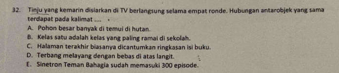 Tinju yang kemarin disiarkan di TV berlangsung selama empat ronde. Hubungan antarobjek yang sama
terdapat pada kalimat .... .
A. Pohon besar banyak di temui di hutan.
B. Kelas satu adalah kelas yang paling ramai di sekolah.
C. Halaman terakhir biasanya dicantumkan ringkasan isi buku.
D. Terbang melayang dengan bebas di atas langit.
E. Sinetron Teman Bahagia sudah memasuki 300 episode.