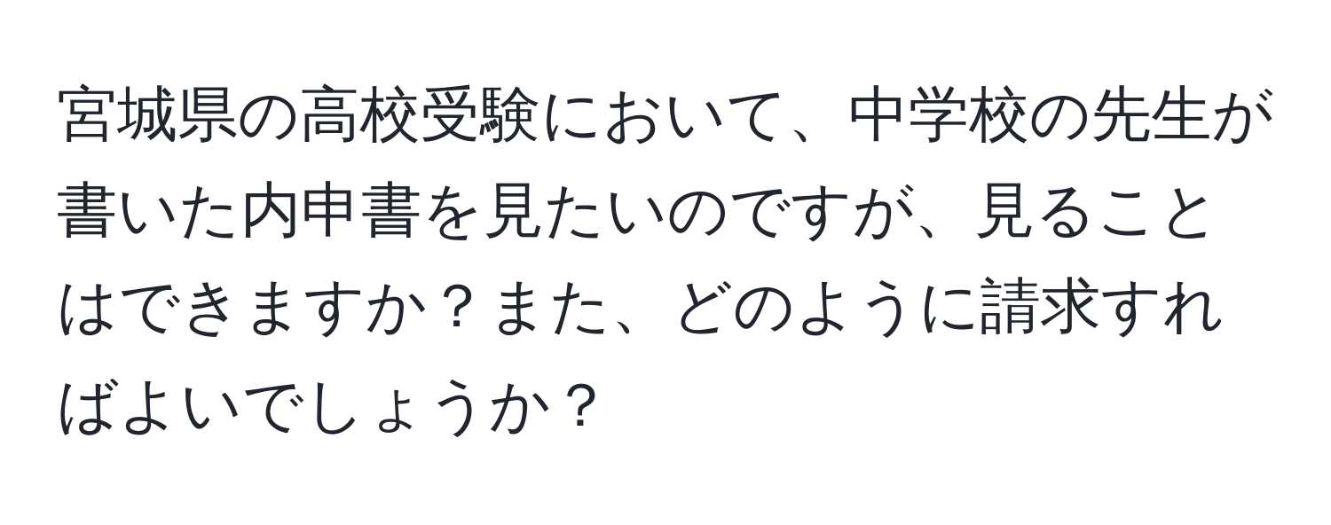 宮城県の高校受験において、中学校の先生が書いた内申書を見たいのですが、見ることはできますか？また、どのように請求すればよいでしょうか？