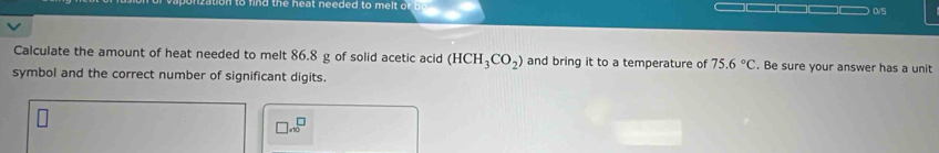 0/5 
Calculate the amount of heat needed to melt 86.8 g of solid acetic acid (HCH_3CO_2) and bring it to a temperature of 75.6°C. Be sure your answer has a unit 
symbol and the correct number of significant digits. 
□ x^((□)^(□))