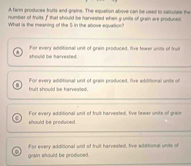 A farm produces fruits and grains. The equation above can be used to calculate the
number of fruits f that should be harvested when g units of grain are produced.
What is the meaning of the 5 in the above equation?
For every additional unit of grain produced, five fewer units of fruit
a
should be harvested.
For every additional unit of grain produced, five additional units of
B
fruit should be harvested.
For every additional unit of fruit harvested, five fewer units of grain
should be produced.
For every additional unit of fruit harvested, five additional units of
D
grain should be produced.