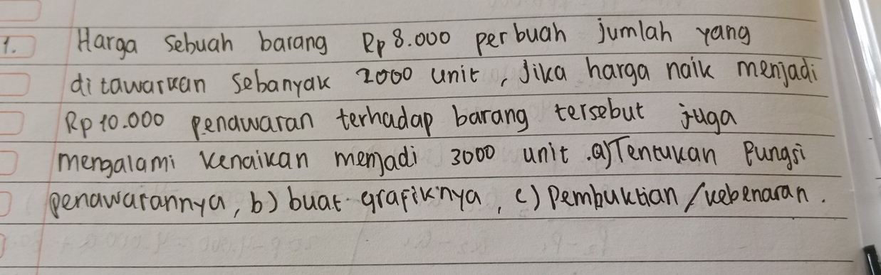 Harga sebuah barang Rp 8. 000 perbuah jumlah yang
ditawaruan sebanyak 2000 unic, Jika harga naik menjadi
Rp 10 000 penawaran terhadap barang tersebut juga
mengalami kenaiuan memadi 3000 unit. a Tencuuan Bungsi
penawarannya, b) buat grapiknya, () pembultian / webenaran.