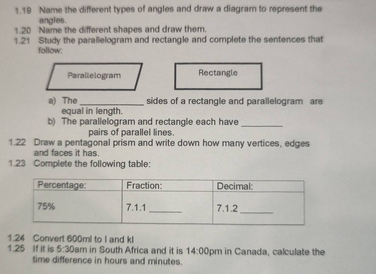 1.19 Name the different types of angles and draw a diagram to represent the 
angles. 
1.20 Name the different shapes and draw them. 
1.21 Study the parallelogram and rectangle and complete the sentences that 
follow: 
Parallelogram Rectangle 
a) The _sides of a rectangle and parallelogram are 
equal in length. 
b) The parallelogram and rectangle each have_ 
pairs of parallel lines. 
1.22 Draw a pentagonal prism and write down how many vertices, edges 
and faces it has. 
1.23 Complete the following table: 
1.24 Convert 600ml to I and kl
1.25 If it is 5:30 am in South Africa and it is 14:00 pm in Canada, calculate the 
time difference in hours and minutes.