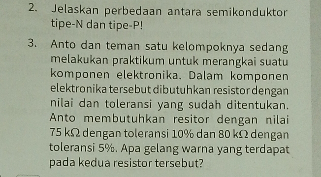 Jelaskan perbedaan antara semikonduktor 
tipe-N dan tipe- P! 
3. Anto dan teman satu kelompoknya sedang 
melakukan praktikum untuk merangkai suatu 
komponen elektronika. Dalam komponen 
elektronika tersebut dibutuhkan resistor dengan 
nilai dan toleransi yang sudah ditentukan. 
Anto membutuhkan resitor dengan nilai
75 kΩ dengan toleransi 10% dan 80 kΩ dengan 
toleransi 5%. Apa gelang warna yang terdapat 
pada kedua resistor tersebut?