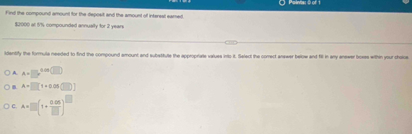 Find the compound amount for the deposit and the amount of interest earned.
$2000 at 5% compounded annually for 2 years
ldentify the formula needed to find the compound amount and substitute the appropriate values into it. Select the correct answer below and fill in any answer boxes within your choice
A. A=□ c^(0.05(□ ))
B. A=□ [1+0.05(□ )]
C. A=□ (1+ (0.05)/□  )^□ 