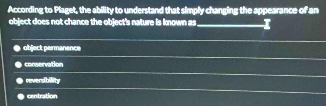 According to Piaget, the ability to understand that simply changing the appearance of an
object does not chance the object's nature is known as
_
object permanence
conservation
reversibility
centration