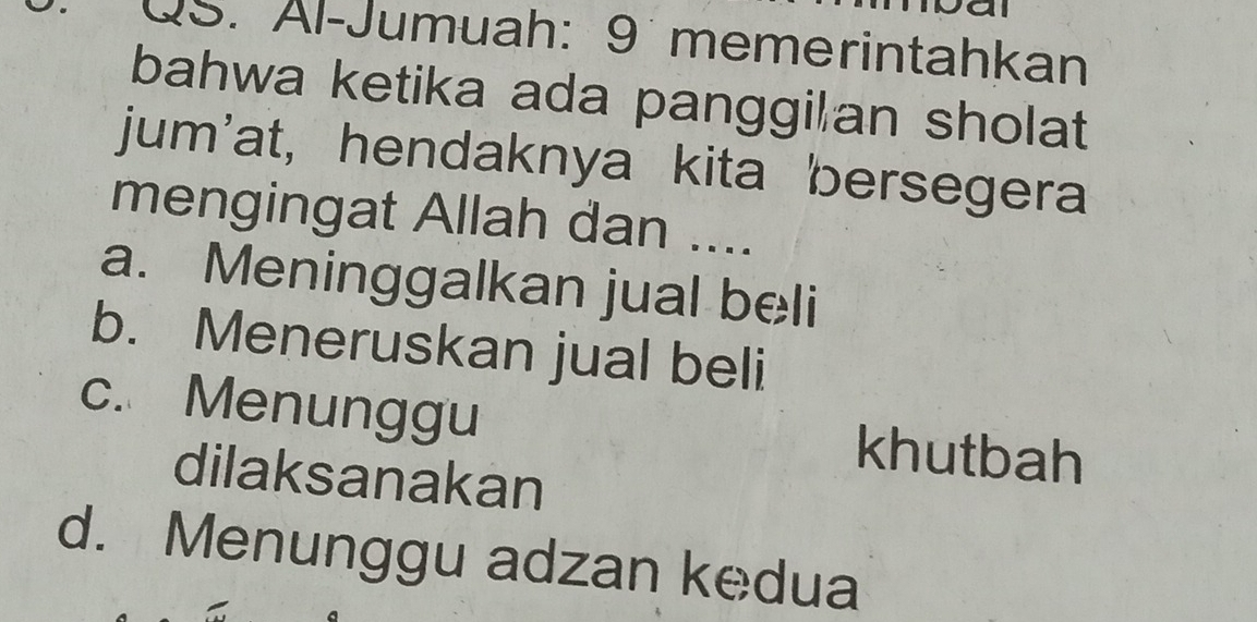 QS. Äl-Jumuah: 9 memerintahkan
bahwa ketika ada panggilan sholat
jum'at, hendaknya kita bersegera
mengingat Allah dan ....
a. Meninggalkan jual beli
b. Meneruskan jual beli
c. Menunggu khutbah
dilaksanakan
d. Menunggu adzan kedua