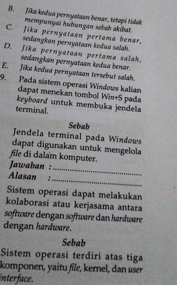 B. Jika kedua pernyataan benar, tetapi tidak
mempunyai hubungan sebab akibat.
C. Jika pernyataan pertama benar,
sedangkan pernyataan kedua salah.
D. Jika pernyataan pertama salah,
sedangkan pernyataan kedua benar.
E. Jika kedua pernyataan tersebut salah.
9. Pada sistem operasi Windows kalian
dapat menekan tombol Win+S pada
keyboard untuk membuka jendela
terminal.
Sebab
Jendela terminal pada Windows
dapat digunakan untuk mengelola
file di dalam komputer.
Jawaban :
_
Alasan :
_
Sistem operasi dapat melakukan
kolaborasi atau kerjasama antara
software dengan software dan hardware
dengan hardware.
Sebab
Sistem operasi terdiri atas tiga
komponen, yaitu file, kernel, dan user
interface.