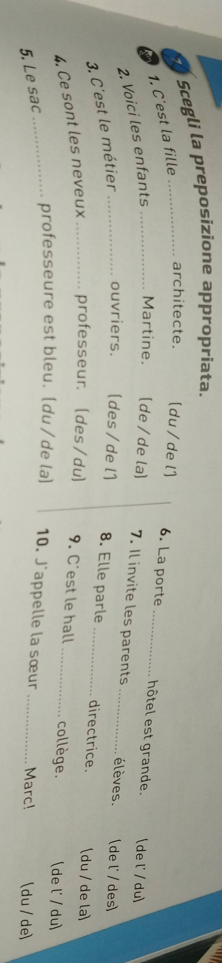 Scegli la preposizione appropriata. 
1. C'est la fille 
architecte. 
[du/ de l) 6. La porte _hôtel est grande. (del' / du) 
2. Voici les enfants_ 
Martine. (de / de la) 7. Il invite les parents élèves. (de l' / des) 
3. C'est le métier_ 
ouvriers. (des /de l] 8. Elle parle _directrice. 
4. Ce sont les neveux_ 
(du / de la) 
professeur. (des/du) 9. C'est le hall _collège. 
(de l' / du) 
5. Le sac 
_professeure est bleu. (du/de la) 10. J'appelle la sœur _Marc! (du / de)