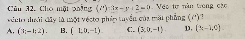 Cho mặt phẳng (P):3x-y+2=0. Véc tơ nào trong các
véctơ dưới đây là một véctơ pháp tuyến của mặt phẳng (P)?
A. (3;-1;2). B. (-1;0;-1). C. (3;0;-1). D. (3;-1;0).