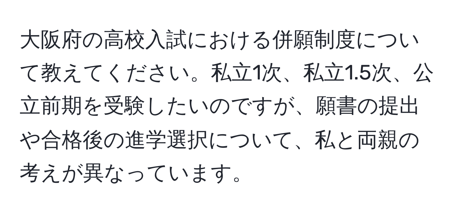 大阪府の高校入試における併願制度について教えてください。私立1次、私立1.5次、公立前期を受験したいのですが、願書の提出や合格後の進学選択について、私と両親の考えが異なっています。