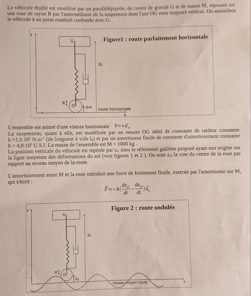 Le véhicule étudié est modélisé par un parallélépipède, de centre de gravité G et de masse M, reposant sur
une roue de rayon R par l'intermédiaire de la suspension dont l'axe OG reste toujours vertical. On assimilera
le véhicule à un point matériel confondu avec G.
e parfaitement horizontale
L'ensemble est animé d'une vitesse horizontale vector v=vvector u_x
La suspension, quant à elle, est modélisée par un ressort OG idéal de constante de raideur constante
k=1,0.10^5N.m^(-1) (de longueur à vide l₀) et par un amortisseur fluide de constante d'amortissement constante
h=4,0.10^3U..S.I. La masse de l'ensemble est M=1000kg
La position verticale du véhicule est repérée par z& dans le référentiel galiléen proposé ayant son origine sur
la ligne moyenne des déformations du sol (voir figures 1 et 2 ). On note z_0 la cote du centre de la roue par
rapport au niveau moyen de la route.
L'amortissement entre M et la roue introduit une force de frottement fluide, exercée par l'amortisseur sur M,
qui s'écrit :
vector F=-h(frac dz_Gdt-frac dz_Odt)vector u_z