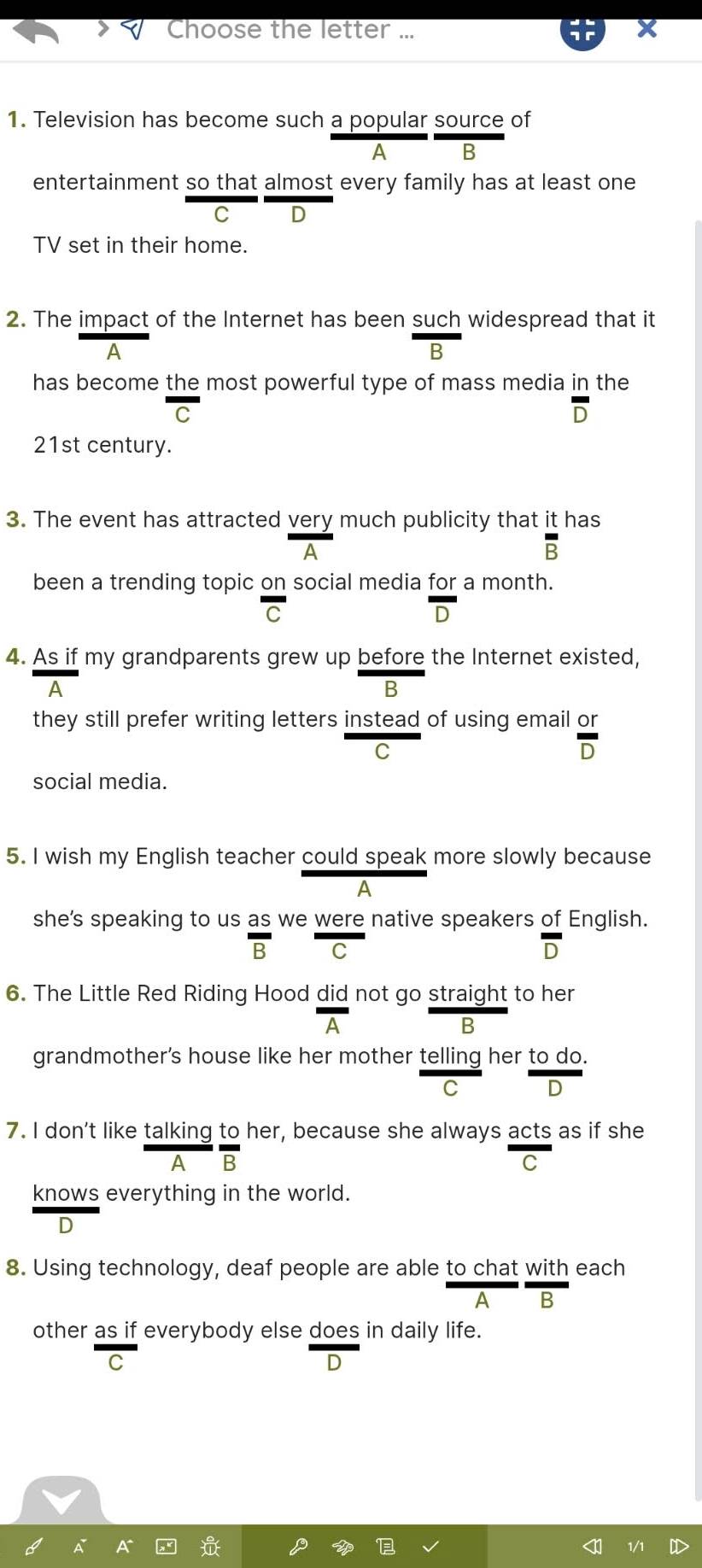 Choose the letter ...
1. Television has become such a popular source of
A B
entertainment so that almost every family has at least one
C D
TV set in their home.
2. The impact of the Internet has been such widespread that it
A
B
has become the most powerful type of mass media in the
-
overline D
21st century.
3. The event has attracted very much publicity that it has
A
overline B
been a trending topic on social media for a month.
overline C
overline D
4. As if my grandparents grew up before the Internet existed,
A
B
they still prefer writing letters instead of using email  or/D 
C
social media.
5. I wish my English teacher could speak more slowly because
A
she's speaking to us as we were native speakers of English.
overline B C
overline D
6. The Little Red Riding Hood did not go straight to her
△
B
grandmother's house like her mother telling her to do.
C D
7. I don't like talking to her, because she always acts as if she
A B
C
knows everything in the world.
D
8. Using technology, deaf people are able to chat with each
A
other as if everybody else does in daily life.
C
D
1/1