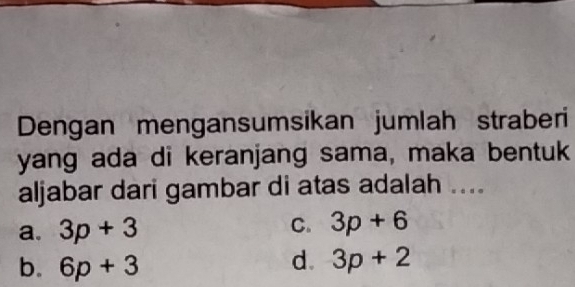 Dengan mengansumsikan jumlah straberi
yang ada di keranjang sama, maka bentuk
aljabar dari gambar di atas adalah ....
a. 3p+3 C. 3p+6
b. 6p+3
d. 3p+2