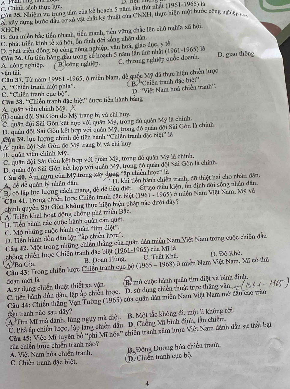 Phân tng tìh hou D. Bêi mộng
C. Chính sách thực lực.
Câu 35. Nhiệm vụ trung tâm của kế hoạch 5 năm lần thứ nhất (1961-1965) là
A. xây dựng bước đầu cơ sở vật chất kỹ thuật của CNXH, thực hiện một bước công nghiệp hoáa
XHCN.
B. đưa miền bắc tiến nhanh, tiến manh, tiến vững chắc lên chủ nghĩa xã hội.
C. phát triển kinh tế xã hội, ổn định đời sống nhân dân.
D. phát triển đồng bộ công nông nghiệp, văn hoá, giáo dục, y tế.
Câu 36. Ưu tiên hàng đầu trong kể hoạch 5 năm lần thứ nhất (1961-1965) là
A. nông nghiệp. B. công nghiệp. C. thương nghiệp quốc doanh. D. giao thông
vận tải.
Câu 37. Từ năm 19961 -1965, ở miền Nam, đế quốc Mỹ đã thực hiện chiến lược
A. “Chiến tranh một phía”.
B. “Chiến tranh đặc biệt”.
C. “Chiến tranh cục bộ”.
D. “Việt Nam hoá chiến tranh”.
Câu 38. “Chiến tranh đặc biệt” được tiến hành bằng
A. quân viễn chinh Mỹ.
B) quân đội Sài Gòn do Mỹ trang bị và chỉ huy.
C. quân đội Sài Gòn kết hợp với quân Mỹ, trong đó quân Mỹ là chính.
D. quân đội Sài Gòn kết hợp với quân Mỹ, trong đó quân đội Sài Gòn là chính.
Câu 39. lực lượng chính để tiến hành “Chiến tranh đặc biệt” là
A. quân đội Sài Gòn do Mỹ trang bị và chỉ huy.
B. quân viễn chinh Mỹ.
C. quân đội Sài Gòn kết hợp với quân Mỹ, trong đó quân Mỹ là chính.
D. quân đội Sài Gòn kết hợp với quân Mỹ, trong đó quân đội Sài Gòn là chính.
Câu 40. Âm mưu của Mỹ trong xây dựng “ấp chiến lược” là
A. để dễ quản lý nhân dân. D. khi tiến hành chiến tranh, đỡ thiệt hại cho nhân dân.
B cô lập lực lượng cách mạng, để dễ tiêu diệt. C tạo điều kiện, ổn định đời sống nhân dân.
Câu 41. Trong chiến lược Chiến tranh đặc biệt (1961 - 1965) ở miền Nam Việt Nam, Mỹ và
chính quyền Sài Gòn không thực hiện biện pháp nào dưới đây?
A. Triển khai hoạt động chống phá miền Bắc.
B. Tiến hành các cuộc hành quân càn quét.
C. Mở những cuộc hành quân “tìm diệt”.
D. Tiến hành dồn dân lập “ấp chiến lược”.
Câu 42. Một trong những chiến thắng của quân dân miền Nam Việt Nam trong cuộc chiến đấu
chống chiến lược Chiến tranh đặc biệt (1961-1965) của Mĩ là
A Ba Gia. B. Đoan Hùng. C. Thất Khê. D. Đô Khê.
Câu 43: Trong chiến lược Chiến tranh cục bộ (1965 - 1968) ở miền Nam Việt Nam, Mĩ có thủ
đoạn mới là
A.sử dụng chiến thuật thiết xa vận. B. mở cuộc hành quân tìm diệt và bình định.
C. tiến hành dồn dân, lập ấp chiến lược. D. sử dụng chiến thuật trực thăng vận.
Câu 44: Chiến thắng Vạn Tường (1965) của quân dân miền Nam Việt Nam mở đầu cao trào
đấu tranh nào sau đây?
A. Tìm Mĩ mà đánh, lùng ngụy mà diệt.  B. Một tấc không đi, một li không rời.
C. Phá ấp chiến lược, lập làng chiến đấu. D. Chống Mĩ bình định, lấn chiếm.
Câu 45: Việc Mĩ tuyên bố “phi Mĩ hóa” chiến tranh xâm lược Việt Nam đánh dấu sự thất bại
của chiến lược chiến tranh nào?
A. Việt Nam hóa chiến tranh. B Đông Dương hóa chiến tranh.
C. Chiến tranh đặc biệt. D. Chiến tranh cục bộ.
4