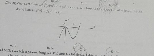 B. sqrt(2). C. 1. D. 2sqrt(2). 
Câu 12. Cho đồ thị hàm số f(x)=ax^3+bx^2+cx+d như hình vẽ bên dưới: Tìm số điểm cực trị của
đồ thị hàm số g(x)=f(x^3-3x).
A. 5. B. 6. C. 2
IÂN II. Câu trắc nghiệm đúng sai. Thí sinh trả lời từ câu 1 đã D. 3.