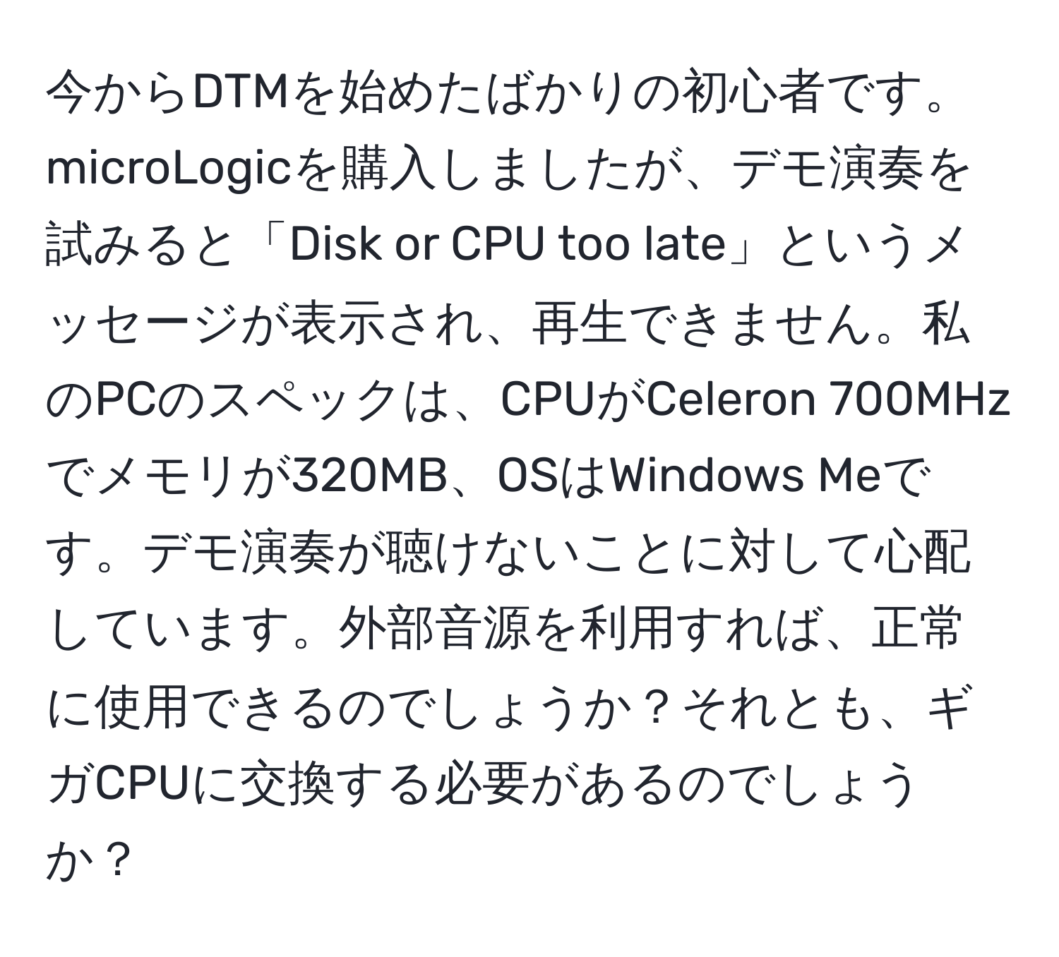 今からDTMを始めたばかりの初心者です。microLogicを購入しましたが、デモ演奏を試みると「Disk or CPU too late」というメッセージが表示され、再生できません。私のPCのスペックは、CPUがCeleron 700MHzでメモリが320MB、OSはWindows Meです。デモ演奏が聴けないことに対して心配しています。外部音源を利用すれば、正常に使用できるのでしょうか？それとも、ギガCPUに交換する必要があるのでしょうか？