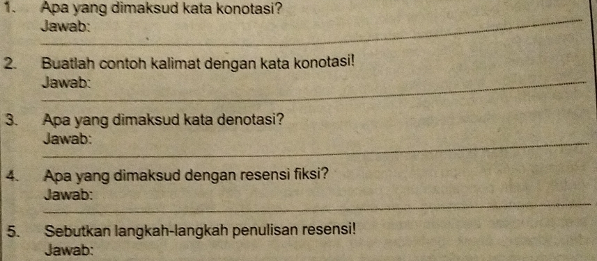 Apa yang dimaksud kata konotasi? 
_ 
Jawab: 
2. Buatlah contoh kalimat dengan kata konotasi! 
_Jawab: 
3. Apa yang dimaksud kata denotasi? 
Jawab: 
4. Apa yang dimaksud dengan resensi fiksi? 
_ 
Jawab: 
5. Sebutkan langkah-langkah penulisan resensi! 
Jawab: