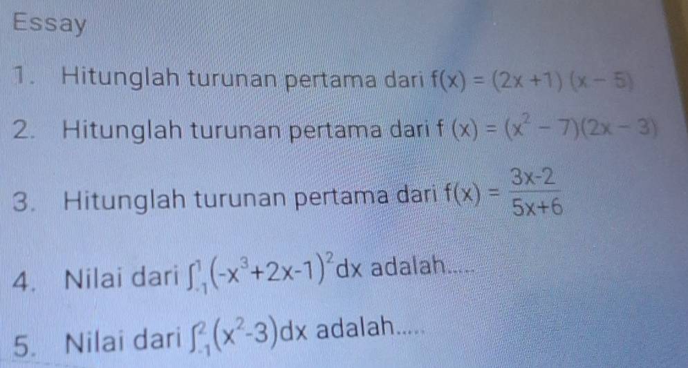 Essay 
1. Hitunglah turunan pertama dari f(x)=(2x+1)(x-5)
2. Hitunglah turunan pertama dari f(x)=(x^2-7)(2x-3)
3. Hitunglah turunan pertama dari f(x)= (3x-2)/5x+6 
4. Nilai dari ∈t _(-1)^1(-x^3+2x-1)^2dx adalah -- -- 
5. Nilai dari ∈t _(-1)^2(x^2-3)dx adalah.....