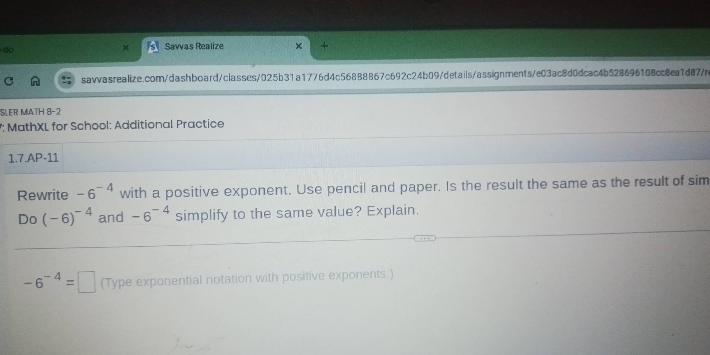 do 
Savvas Realize × + 
savvasrealize.com/dashboard/classes/025b31a1776d4c56888867c692c24b09/details/assignments/e03ac8d0dcac4b528696108cc8ea1d87/n 
SLER MATH 8-2 
7: MathXL for School: Additional Practice 
1.7.AP-11 
Rewrite -6^(-4) with a positive exponent. Use pencil and paper. Is the result the same as the result of sim 
Do (-6)^-4 and -6^(-4) simplify to the same value? Explain.
-6^(-4)=□ (Type exponential notation with positive exponents.)
