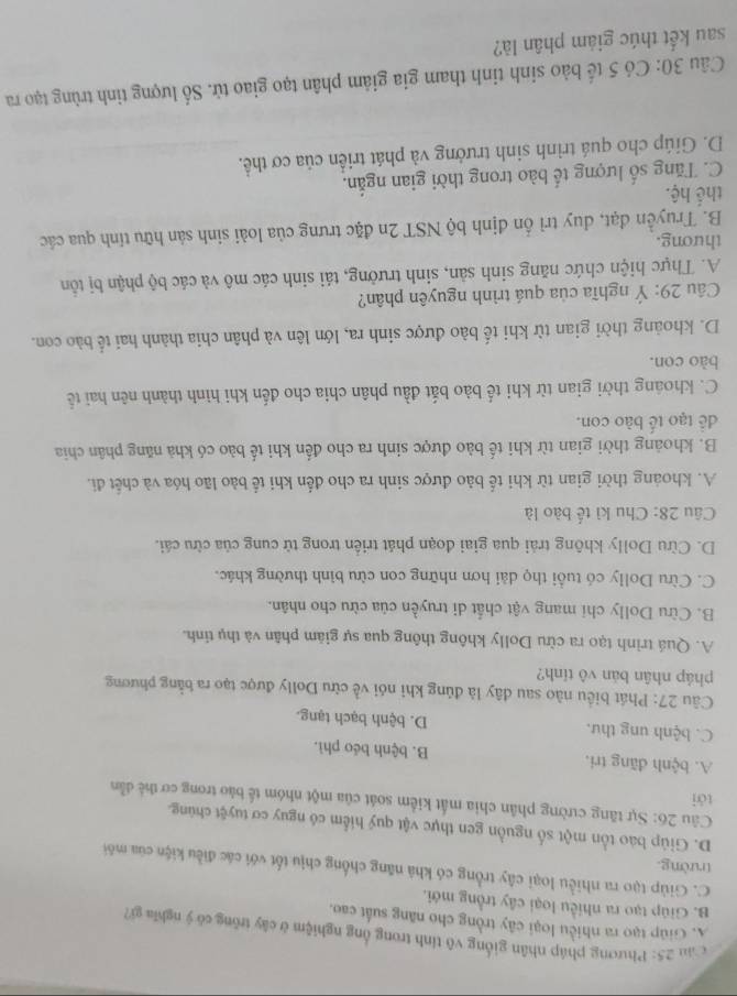 Căn 25: Phương pháp nhân giống vô tính trong ổng nghiệm ở cây trồng có ý nghĩa gi?
A. Giúp tạo ra nhiều loại cây trồng cho năng suất cao.
B. Giúp tạo ra nhiều loại cây trồng mới.
C. Giúp tạo ra nhiều loại cây trồng có khả năng chống chịu tốt với các điều kiện của môi
trường.
D. Giúp bao tồn một số nguồn gen thực vật quý hiểm có nguy cơ tuyệt chúng.
Câu 26: Sự tăng cường phân chia mất kiểm soát của một nhóm tế bào trong cơ thể dẫn
tới
A. bệnh đãng tri. B. bệnh béo phì.
C. bệnh ung thư. D. bệnh bạch tạng.
Câu 27: Phát biểu nào sau dây là đúng khi nói về cừu Dolly được tạo ra bằng phương
pháp nhân bản vô tỉnh?
A. Quá trình tạo ra cừu Dolly không thông qua sự giám phân và thụ tỉnh.
B. Cừu Dolly chi mang vật chất di truyền của cừu cho nhân.
C. Cừu Dolly có tuổi thọ dài hơn những con cừu bình thường khác.
D. Cừu Dolly không trải qua giai đoạn phát triển trong tử cung của cừu cái.
Câu 28: Chu kì tế bào là
A. khoảng thời gian từ khi tế bảo được sinh ra cho đến khi tể bảo lão hóa và chết đi.
B. khoảng thời gian từ khi tế bào được sinh ra cho đến khi tế bào có khả năng phân chia
dề tạo tế bào con.
C. khoáng thời gian từ khi tế bào bắt đầu phân chia cho đến khi hình thành nên hai tế
bào con.
D. khoảng thời gian từ khi tế bào được sinh ra, lớn lên và phân chia thành hai tế bào con.
Câu 29: Ý nghĩa của quá trình nguyên phân?
A. Thực hiện chức năng sinh sản, sinh trưởng, tái sinh các mô và các bộ phận bị tồn
thưong.
B. Truyền đạt, duy trì ốn định bộ NST 2n đặc trưng của loài sinh sản hữu tính qua các
thể hệ.
C. Tăng số lượng tế bào trong thời gian ngắn.
D. Giúp cho quá trình sinh trưởng và phát triển của cơ thể.
Câu 30: Có 5 tế bào sinh tinh tham gia giảm phân tạo giao tử. Số lượng tinh trùng tạo ra
sau kết thúc giảm phân là?